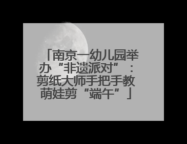 南京一幼儿园举办“非遗派对”：剪纸大师手把手教萌娃剪“端午”