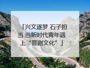 兴文逐梦 石子担当 当新时代青年遇上“晋剧文化”