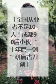 全国从业者不足10人！成都90后小伙“十年磨一剑”研磨古刀剑
