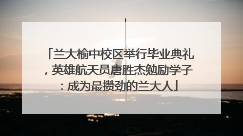 兰大榆中校区举行毕业典礼，英雄航天员唐胜杰勉励学子：成为最攒劲的兰大人