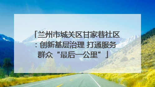 兰州市城关区甘家巷社区：创新基层治理 打通服务群众“最后一公里”