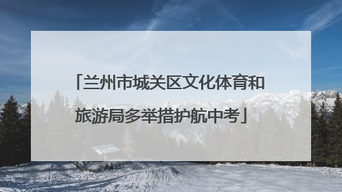 兰州市城关区文化体育和旅游局多举措护航中考