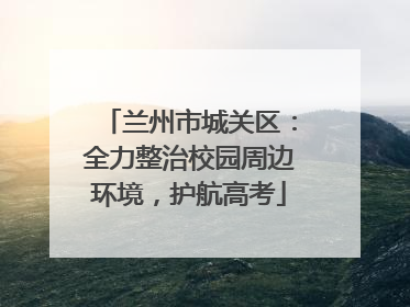 兰州市城关区：全力整治校园周边环境，护航高考