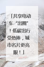 共享电动车“出圈”！低碳出行受热捧，城市名片更亮眼！
