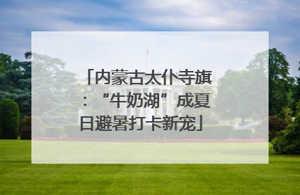 内蒙古太仆寺旗：“牛奶湖”成夏日避暑打卡新宠