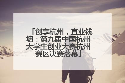 创享杭州，宜业钱塘：第九届中国杭州大学生创业大赛杭州赛区决赛落幕