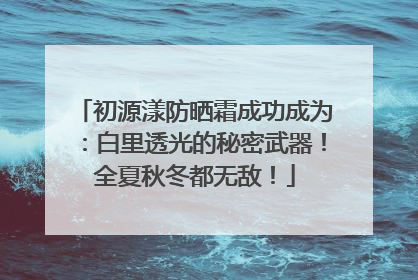 初源漾防晒霜成功成为：白里透光的秘密武器！全夏秋冬都无敌！