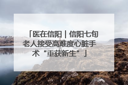 医在信阳｜信阳七旬老人接受高难度心脏手术“重获新生”