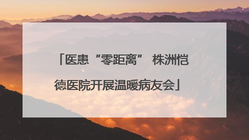 医患“零距离” 株洲恺德医院开展温暖病友会