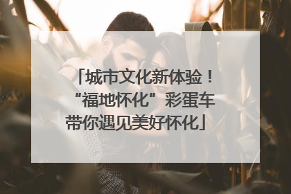 城市文化新体验！“福地怀化”彩蛋车带你遇见美好怀化