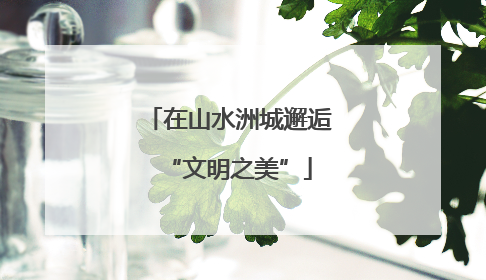 在山水洲城邂逅“文明之美”