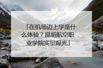 在机场边上学是什么体验？昆明航空职业学院实景曝光