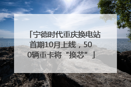 宁德时代重庆换电站首期10月上线，500辆重卡将“换芯”