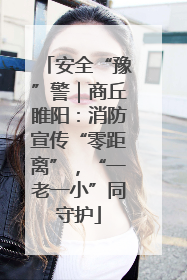 安全“豫”警｜商丘睢阳：消防宣传“零距离”，“一老一小”同守护