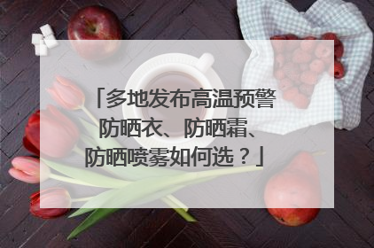 多地发布高温预警 防晒衣、防晒霜、防晒喷雾如何选？