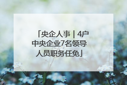 央企人事｜4户中央企业7名领导人员职务任免