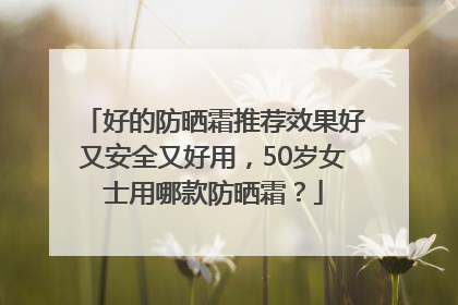 好的防晒霜推荐效果好又安全又好用，50岁女士用哪款防晒霜？