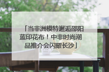 当非洲模特邂逅邵阳蓝印花布！中非时尚潮品推介会闪耀长沙