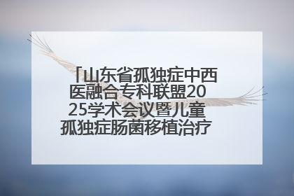 山东省孤独症中西医融合专科联盟2025学术会议暨儿童孤独症肠菌移植治疗技术培训举办