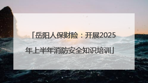 岳阳人保财险：开展2025年上半年消防安全知识培训