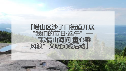 崂山区沙子口街道开展“我们的节日·端午”——“粽情山海间 童心乘风浪”文明实践活动