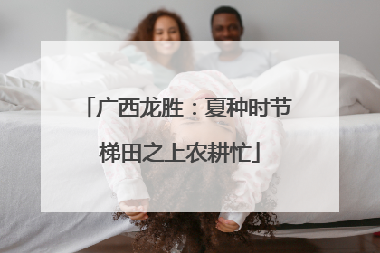广西龙胜：夏种时节 梯田之上农耕忙