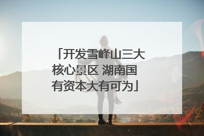 开发雪峰山三大核心景区 湖南国有资本大有可为
