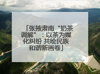 张掖肃南“奶茶调解”：以茶为媒化纠纷 共绘民族和谐新画卷
