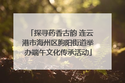 探寻药香古韵 连云港市海州区朐阳街道举办端午文化传承活动