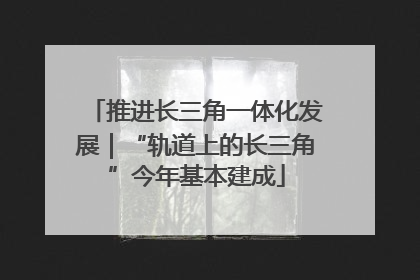 推进长三角一体化发展｜“轨道上的长三角”今年基本建成