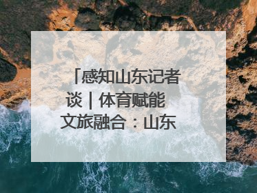 感知山东记者谈｜体育赋能 文旅融合：山东打造体商文旅融合发展新格局