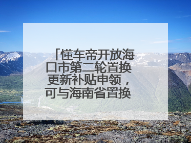 懂车帝开放海口市第二轮置换更新补贴申领，可与海南省置换补贴重复申报