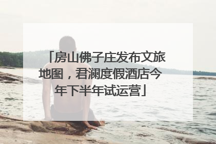 房山佛子庄发布文旅地图，君澜度假酒店今年下半年试运营