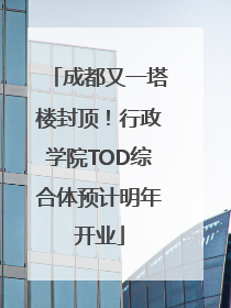 成都又一塔楼封顶！行政学院TOD综合体预计明年开业