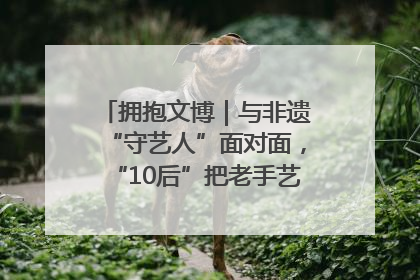 拥抱文博｜与非遗“守艺人”面对面，“10后”把老手艺玩出“潮”花样