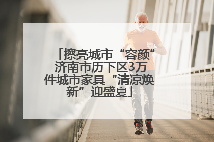 擦亮城市“容颜” 济南市历下区3万件城市家具“清凉焕新”迎盛夏