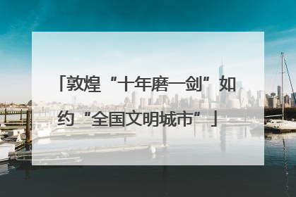 敦煌“十年磨一剑”如约“全国文明城市”