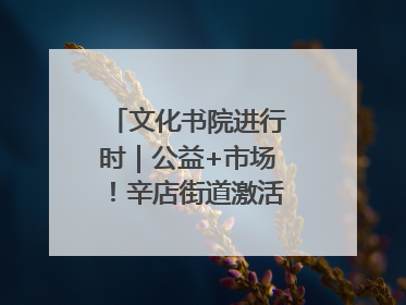 文化书院进行时｜公益+市场！辛店街道激活社区新动能