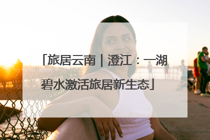 旅居云南｜澄江：一湖碧水激活旅居新生态