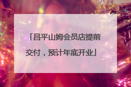 昌平山姆会员店提前交付，预计年底开业