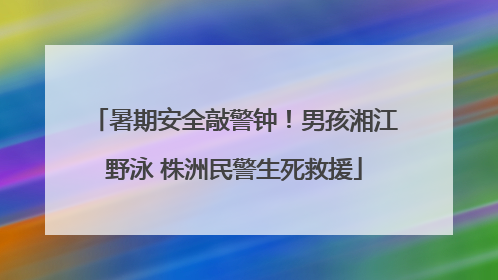 暑期安全敲警钟！男孩湘江野泳 株洲民警生死救援