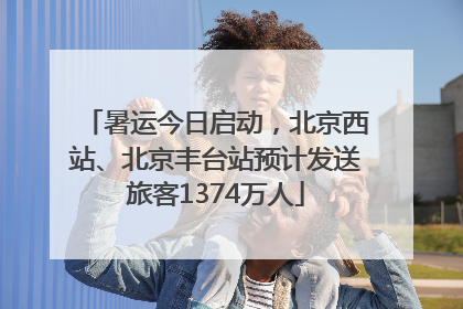 暑运今日启动，北京西站、北京丰台站预计发送旅客1374万人