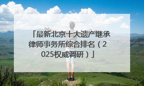 最新北京十大遗产继承律师事务所综合排名（2025权威调研）