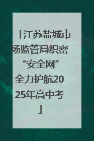 江苏盐城市场监管局织密“安全网” 全力护航2025年高中考