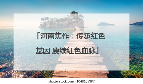 河南焦作：传承红色基因 赓续红色血脉