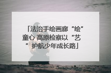 法治手绘画廊“绘”童心 高原检察以“艺”护航少年成长路