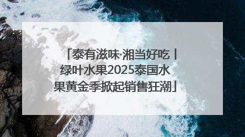 泰有滋味·湘当好吃丨绿叶水果2025泰国水果黄金季掀起销售狂潮