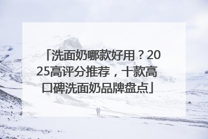 洗面奶哪款好用？2025高评分推荐，十款高口碑洗面奶品牌盘点