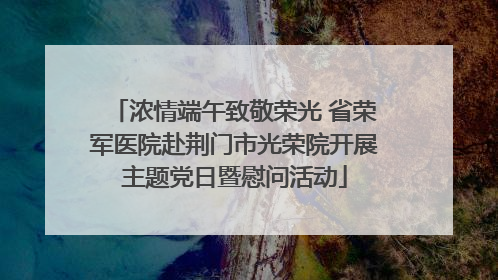 浓情端午致敬荣光 省荣军医院赴荆门市光荣院开展主题党日暨慰问活动