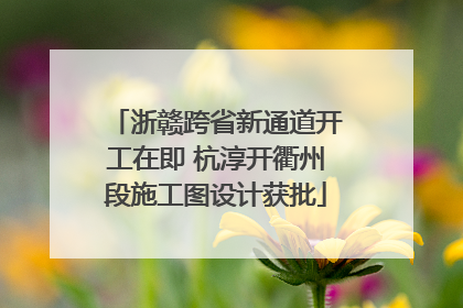 浙赣跨省新通道开工在即 杭淳开衢州段施工图设计获批